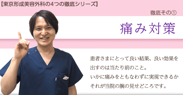 東京形成美容外科の4つの徹底シリーズ　徹底その1　痛み対策　良い結果、良い効果を出すのは当たり前のこと。いかに痛みを伴わずに実現できるか、それが当院の腕の見せ所です。